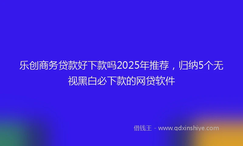 乐创商务贷款好下款吗2025年推荐，归纳5个无视黑白必下款的网贷软件