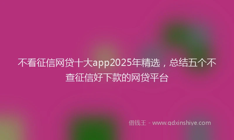 不看征信网贷十大app2025年精选，总结五个不查征信好下款的网贷平台