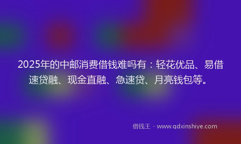 2025年的中邮消费借钱难吗有：轻花优品、易借速贷融、现金直融、急速贷、月亮钱包等。