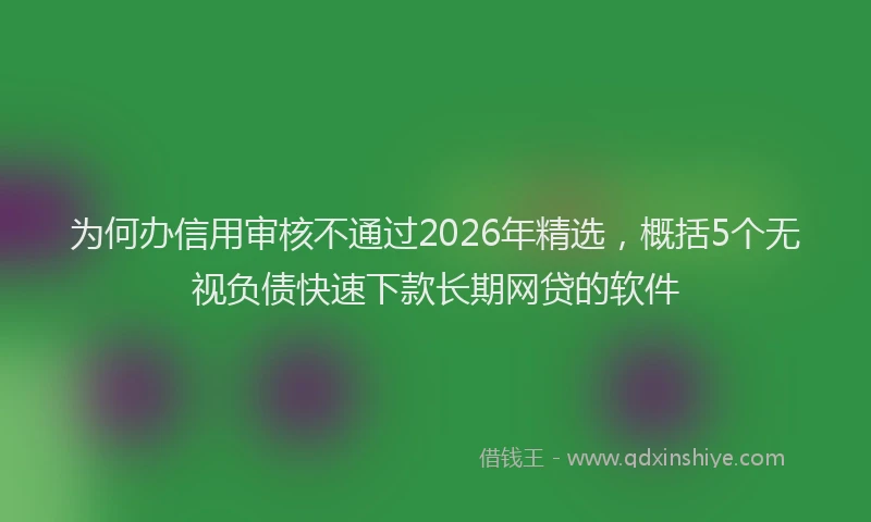 为何办信用审核不通过2026年精选，概括5个无视负债快速下款长期网贷的软件