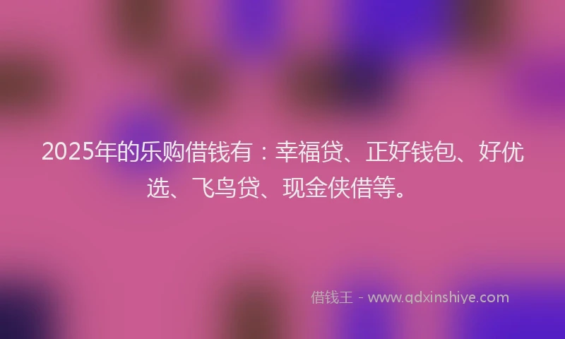 2025年的乐购借钱有：幸福贷、正好钱包、好优选、飞鸟贷、现金侠借等。