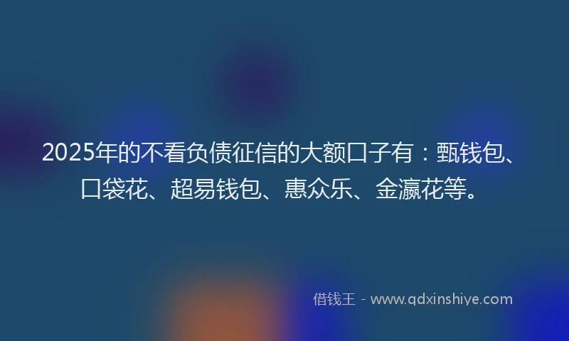 2025年的不看负债征信的大额口子有:甄钱包、口袋花、超易钱包、惠众乐、金瀛花等。