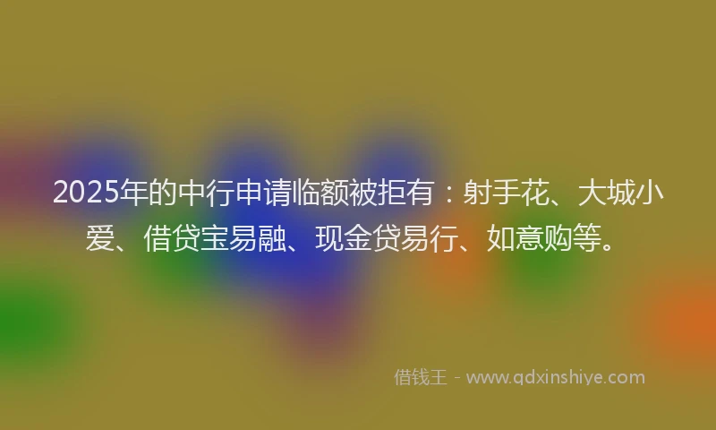 2025年的中行申请临额被拒有:射手花、大城小爱、借贷宝易融、现金贷易行、如意购等。