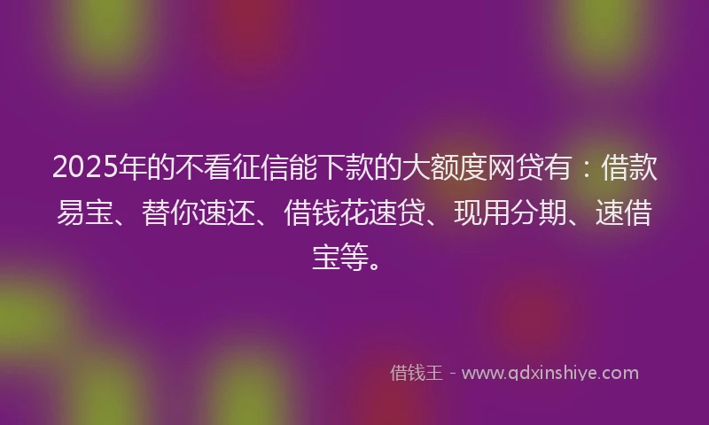 2025年的不看征信能下款的大额度网贷有：借款易宝、替你速还、借钱花速贷、现用分期、速借宝等。
