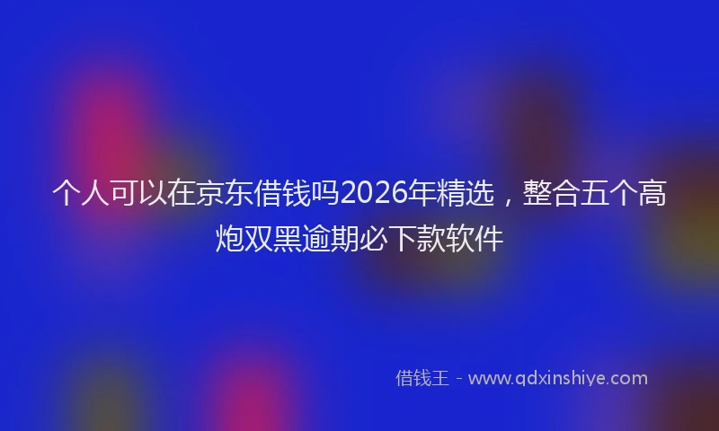 个人可以在京东借钱吗2026年精选，整合五个高炮双黑逾期必下款软件