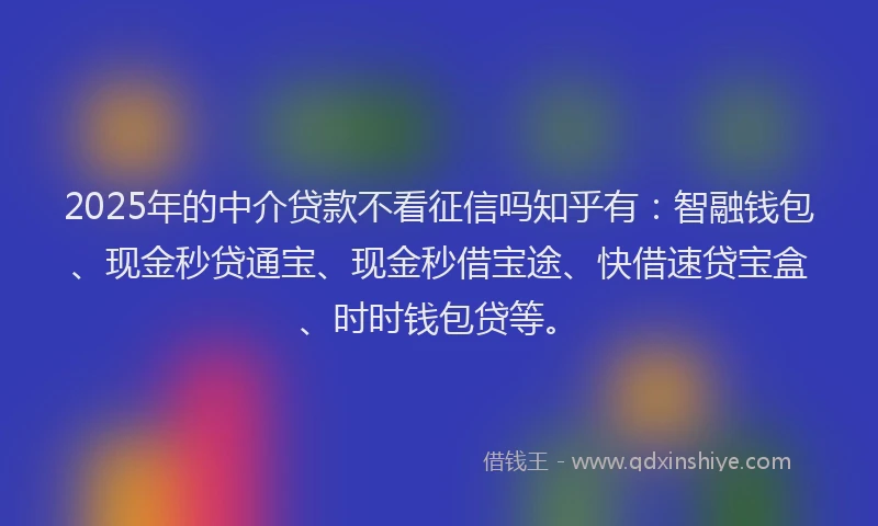 2025年的中介贷款不看征信吗知乎有：智融钱包、现金秒贷通宝、现金秒借宝途、快借速贷宝盒、时时钱包贷等。