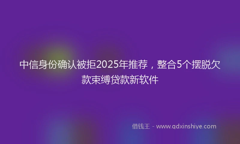 中信身份确认被拒2025年推荐，整合5个摆脱欠款束缚贷款新软件