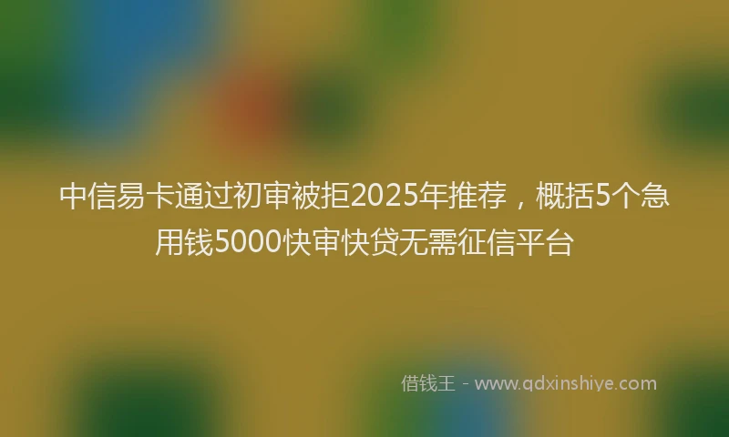 中信易卡通过初审被拒2025年推荐，概括5个急用钱5000快审快贷无需征信平台