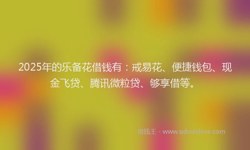 2025年的乐备花借钱有:戒易花、便捷钱包、现金飞贷、腾讯微粒贷、够享借等。