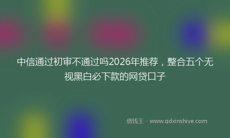 中信通过初审不通过吗2026年推荐，整合五个无视黑白必下款的网贷口子