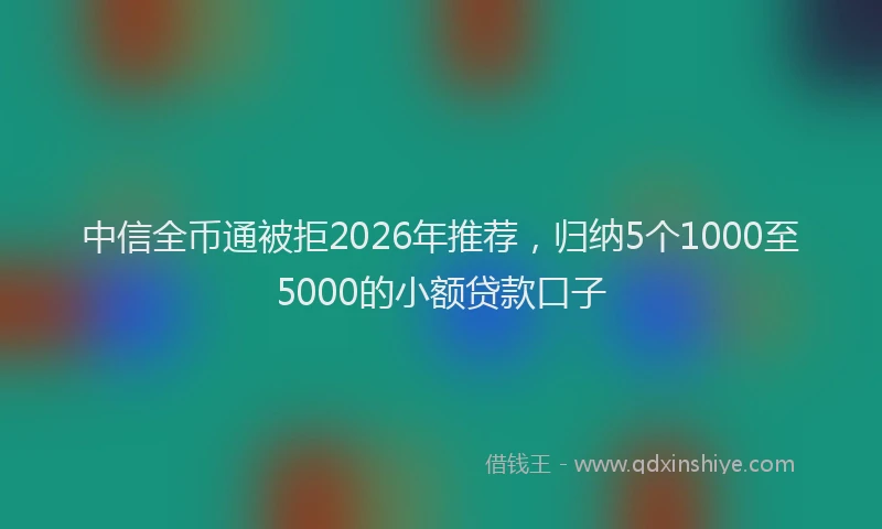 中信全币通被拒2026年推荐，归纳5个1000至5000的小额贷款口子