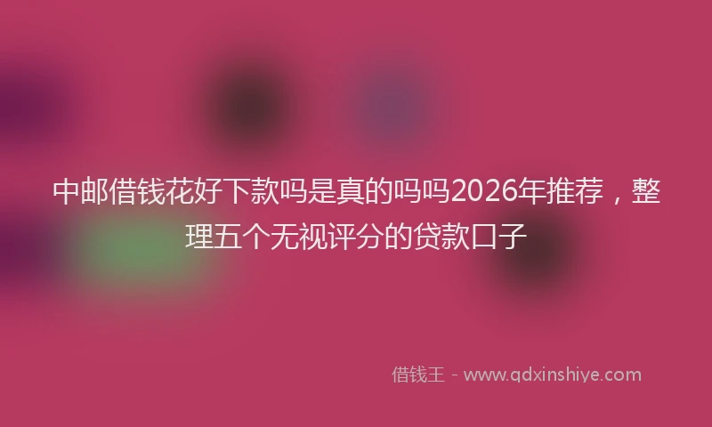 中邮借钱花好下款吗是真的吗吗2026年推荐，整理五个无视评分的贷款口子