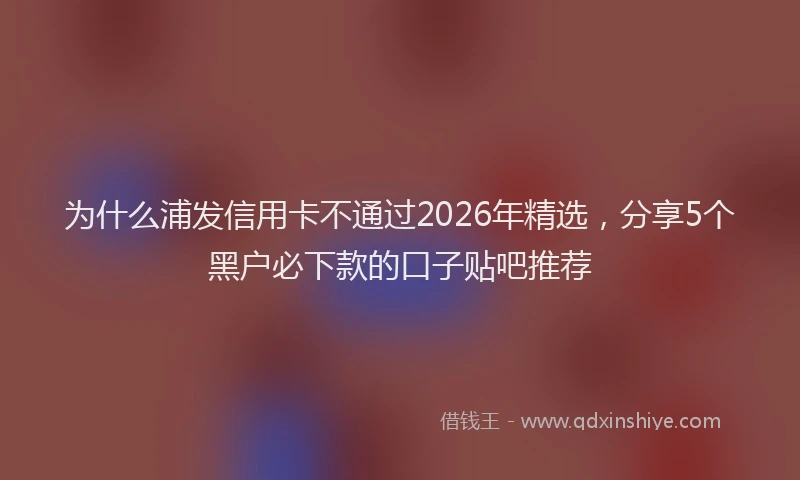 为什么浦发信用卡不通过2026年精选，分享5个黑户必下款的口子贴吧推荐