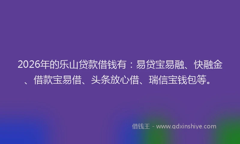2026年的乐山贷款借钱有：易贷宝易融、快融金、借款宝易借、头条放心借、瑞信宝钱包等。