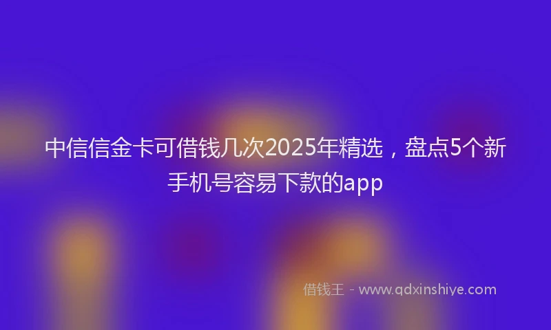 中信信金卡可借钱几次2025年精选，盘点5个新手机号容易下款的app