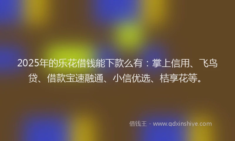 2025年的乐花借钱能下款么有：掌上信用、飞鸟贷、借款宝速融通、小信优选、桔享花等。