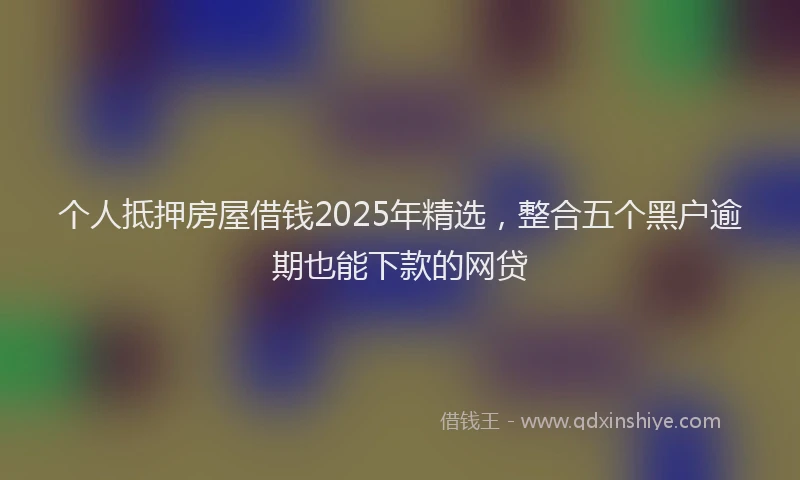 个人抵押房屋借钱2025年精选，整合五个黑户逾期也能下款的网贷