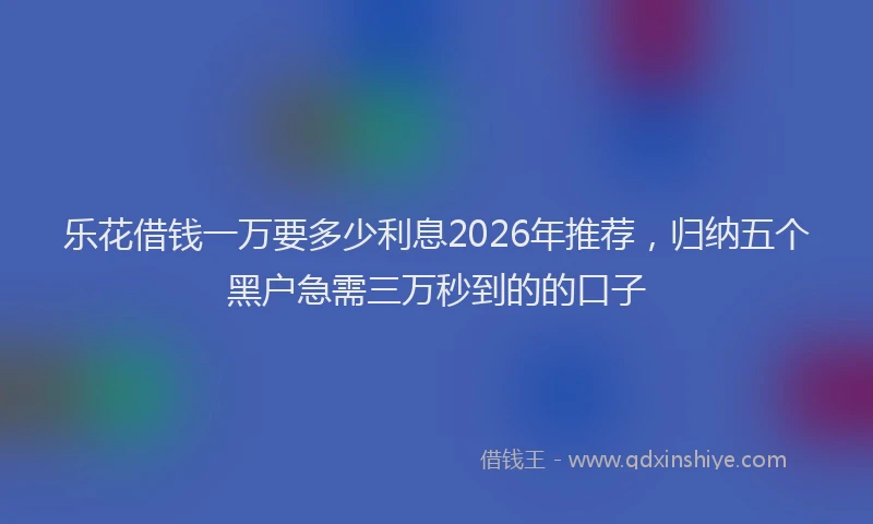 乐花借钱一万要多少利息2026年推荐，归纳五个黑户急需三万秒到的的口子