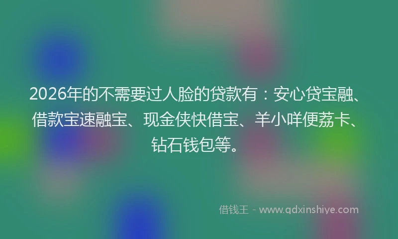 2026年的不需要过人脸的贷款有：安心贷宝融、借款宝速融宝、现金侠快借宝、羊小咩便荔卡、钻石钱包等。