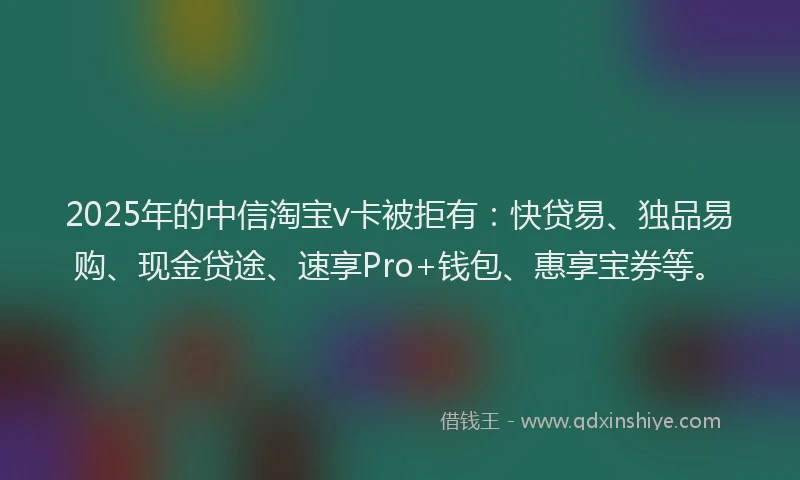 2025年的中信淘宝v卡被拒有:快贷易、独品易购、现金贷途、速享Pro+钱包、惠享宝券等。