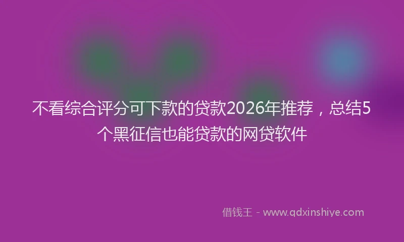 不看综合评分可下款的贷款2026年推荐，总结5个黑征信也能贷款的网贷软件