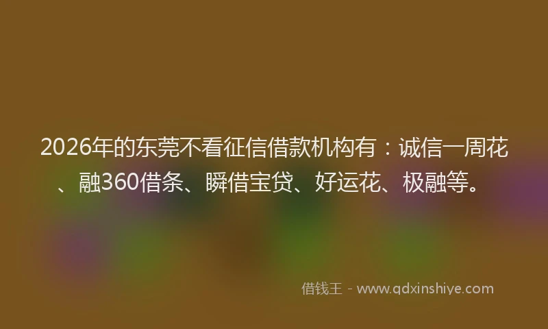 2026年的东莞不看征信借款机构有：诚信一周花、融360借条、瞬借宝贷、好运花、极融等。