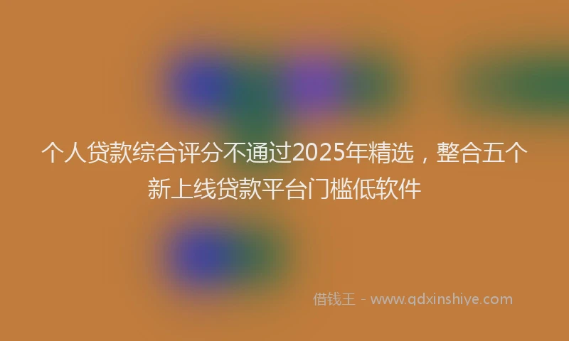 个人贷款综合评分不通过2025年精选，整合五个新上线贷款平台门槛低软件