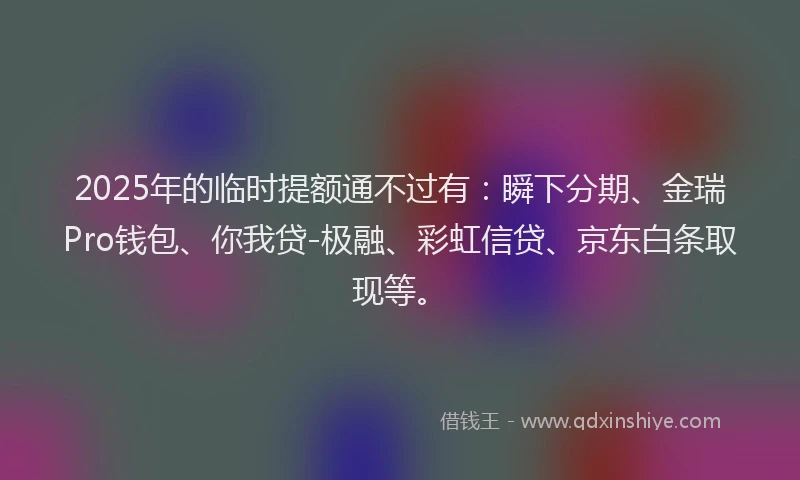 2025年的临时提额通不过有：瞬下分期、金瑞Pro钱包、你我贷-极融、彩虹信贷、京东白条取现等。