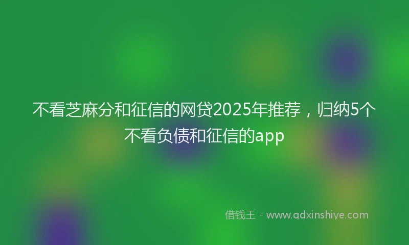 不看芝麻分和征信的网贷2025年推荐，归纳5个不看负债和征信的app