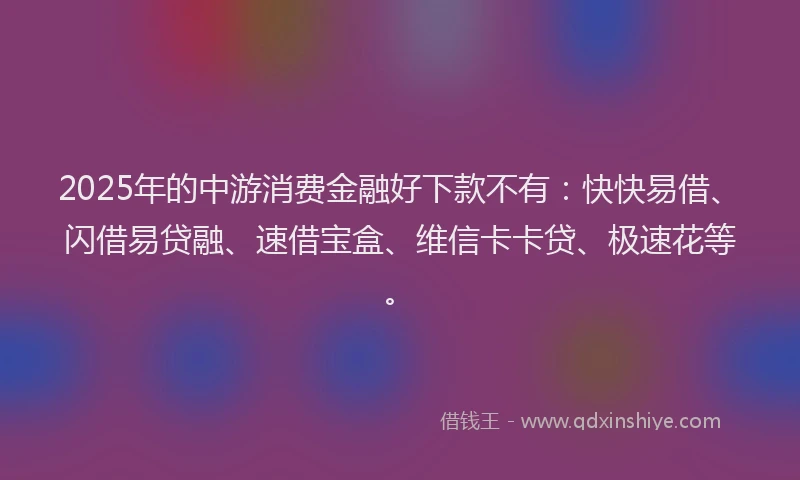 2025年的中游消费金融好下款不有：快快易借、闪借易贷融、速借宝盒、维信卡卡贷、极速花等。