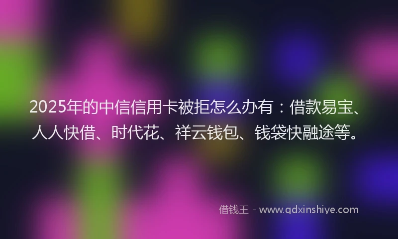 2025年的中信信用卡被拒怎么办有：借款易宝、人人快借、时代花、祥云钱包、钱袋快融途等。