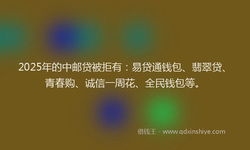 2025年的中邮贷被拒有：易贷通钱包、翡翠贷、青春购、诚信一周花、全民钱包等。
