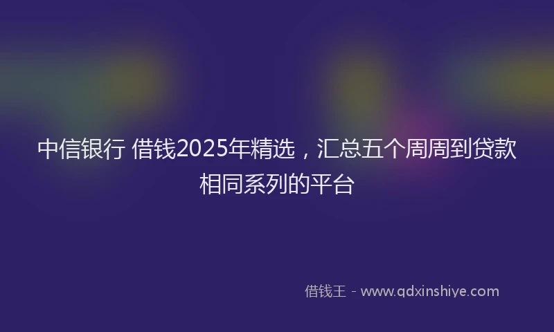 中信银行 借钱2025年精选，汇总五个周周到贷款相同系列的平台