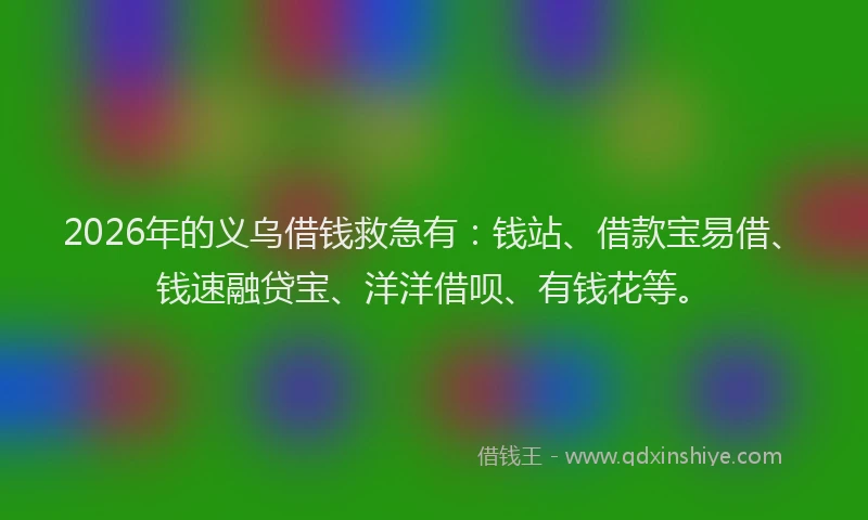2026年的义乌借钱救急有：钱站、借款宝易借、钱速融贷宝、洋洋借呗、有钱花等。