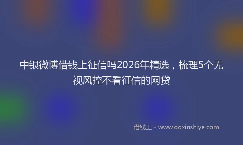 中银微博借钱上征信吗2026年精选，梳理5个无视风控不看征信的网贷