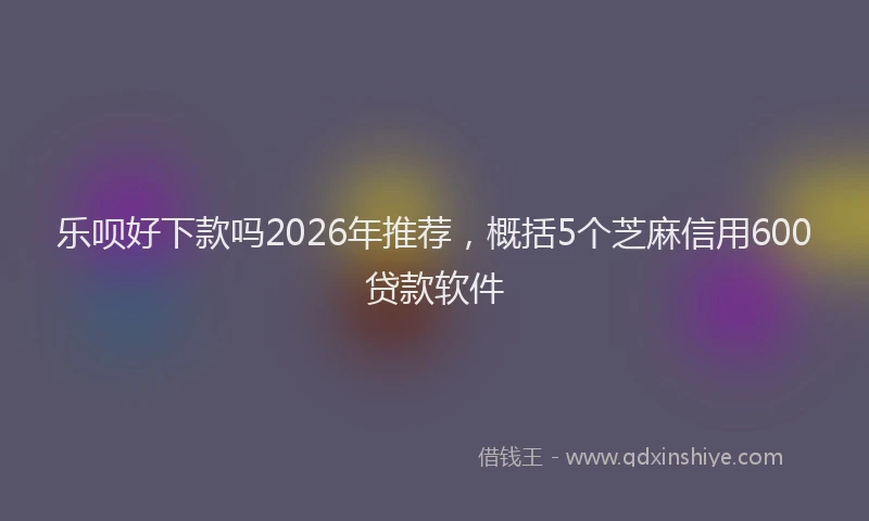 乐呗好下款吗2026年推荐，概括5个芝麻信用600贷款软件