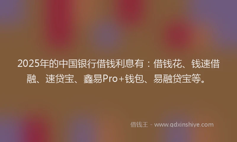 2025年的中国银行借钱利息有：借钱花、钱速借融、速贷宝、鑫易Pro+钱包、易融贷宝等。