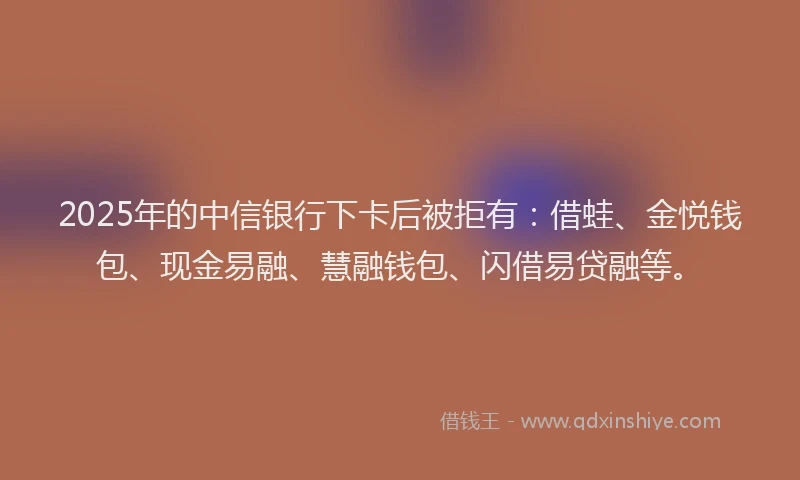 2025年的中信银行下卡后被拒有：借蛙、金悦钱包、现金易融、慧融钱包、闪借易贷融等。