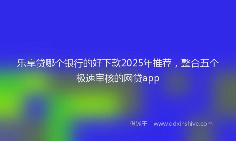乐享贷哪个银行的好下款2025年推荐，整合五个极速审核的网贷app