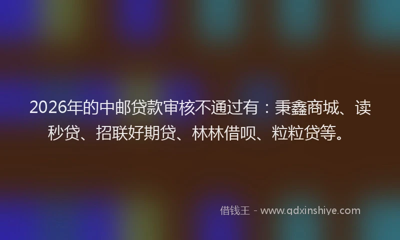 2026年的中邮贷款审核不通过有:秉鑫商城、读秒贷、招联好期贷、林林借呗、粒粒贷等。
