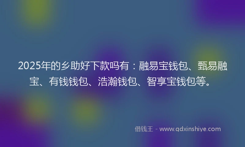 2025年的乡助好下款吗有：融易宝钱包、甄易融宝、有钱钱包、浩瀚钱包、智享宝钱包等。