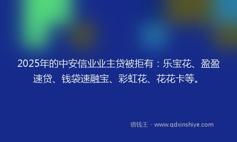 2025年的中安信业业主贷被拒有：乐宝花、盈盈速贷、钱袋速融宝、彩虹花、花花卡等。