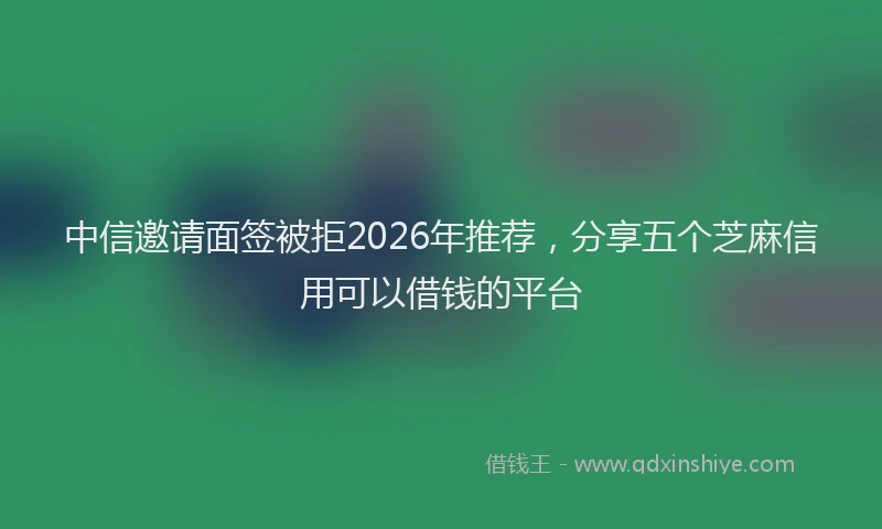 中信邀请面签被拒2026年推荐，分享五个芝麻信用可以借钱的平台