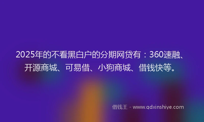 2025年的不看黑白户的分期网贷有：360速融、开源商城、可易借、小狗商城、借钱快等。