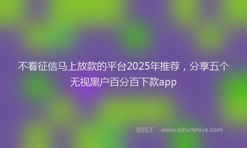 不看征信马上放款的平台2025年推荐，分享五个无视黑户百分百下款app