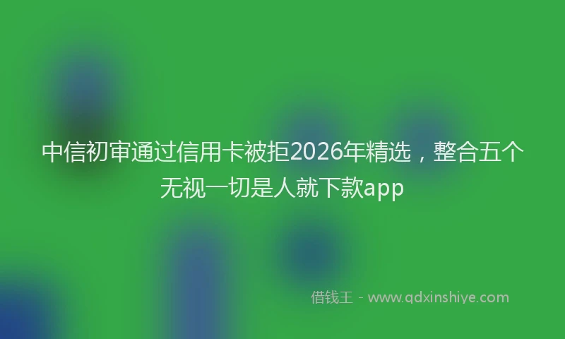 中信初审通过信用卡被拒2026年精选，整合五个无视一切是人就下款app