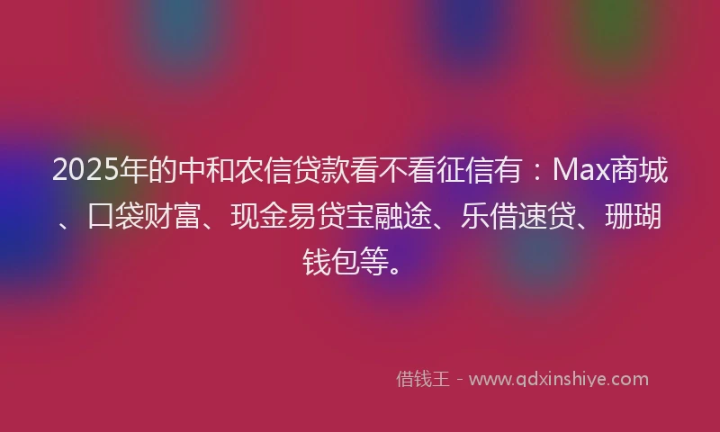 2025年的中和农信贷款看不看征信有：Max商城、口袋财富、现金易贷宝融途、乐借速贷、珊瑚钱包等。