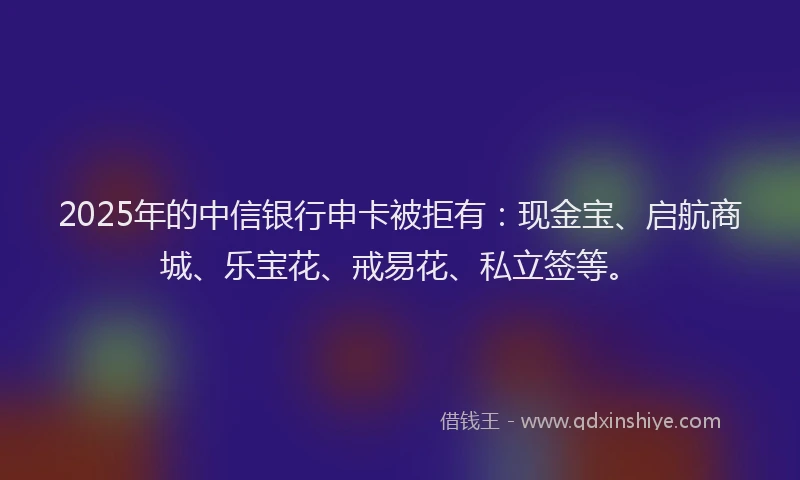 2025年的中信银行申卡被拒有：现金宝、启航商城、乐宝花、戒易花、私立签等。