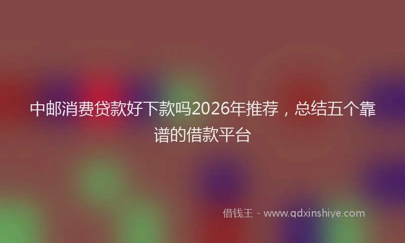 中邮消费贷款好下款吗2026年推荐，总结五个靠谱的借款平台