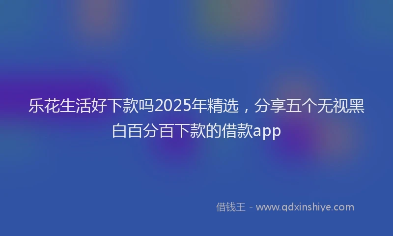 乐花生活好下款吗2025年精选，分享五个无视黑白百分百下款的借款app